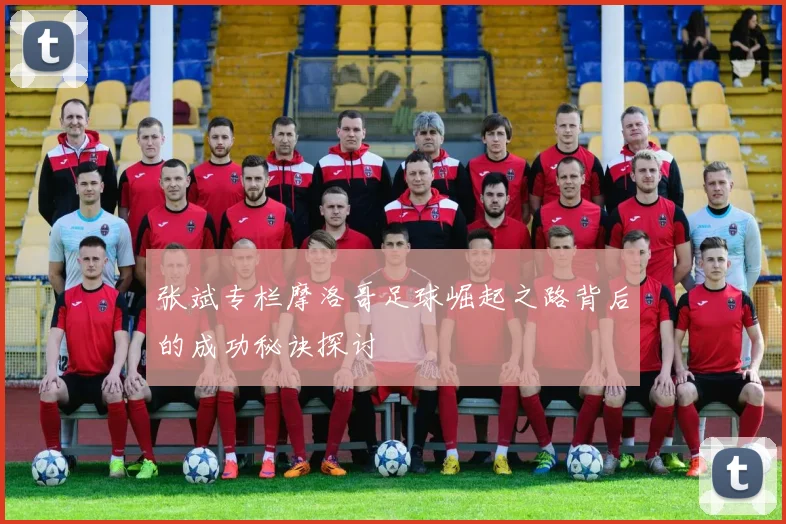 张斌专栏摩洛哥足球崛起之路背后的成功秘诀探讨