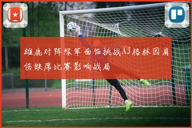 雄鹿对阵绿军面临挑战AJ格林因肩伤缺席比赛影响战局