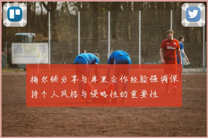 梅尔顿分享与库里合作经验强调保持个人风格与侵略性的重要性