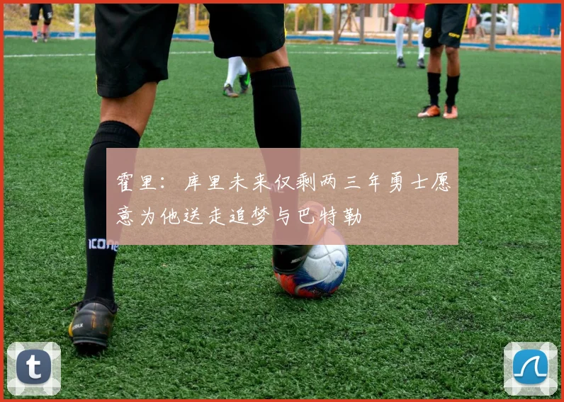 霍里：库里未来仅剩两三年勇士愿意为他送走追梦与巴特勒